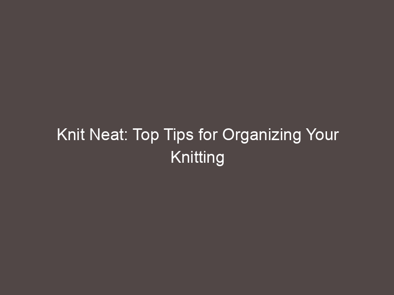 Knit Neat: Top Tips for Organizing Your Knitting Projects