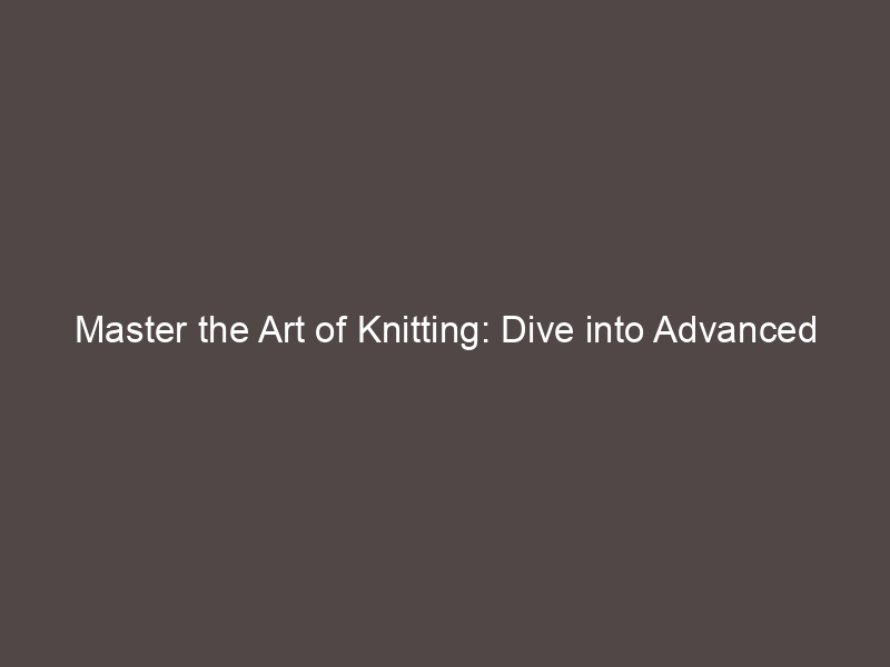Master the Art of Knitting: Dive into Advanced Techniques